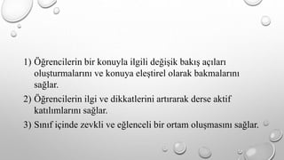 1) Öğrencilerin bir konuyla ilgili değişik bakış açıları 
oluşturmalarını ve konuya eleştirel olarak bakmalarını 
sağlar. 
2) Öğrencilerin ilgi ve dikkatlerini artırarak derse aktif 
katılımlarını sağlar. 
3) Sınıf içinde zevkli ve eğlenceli bir ortam oluşmasını sağlar. 
 