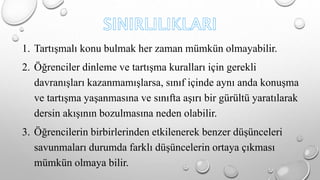 1. Tartışmalı konu bulmak her zaman mümkün olmayabilir. 
2. Öğrenciler dinleme ve tartışma kuralları için gerekli 
davranışları kazanmamışlarsa, sınıf içinde aynı anda konuşma 
ve tartışma yaşanmasına ve sınıfta aşırı bir gürültü yaratılarak 
dersin akışının bozulmasına neden olabilir. 
3. Öğrencilerin birbirlerinden etkilenerek benzer düşünceleri 
savunmaları durumda farklı düşüncelerin ortaya çıkması 
mümkün olmaya bilir. 
 
