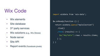 Wix Code
▪ Wix elements
▪ Site database
▪ 3rd party services
▪ Wix solutions (e.g., Wix Stores)
▪ Node server
▪ Site API
▪ Report events (Facebook pixels)
import wixData from 'wix-data';
$w.onReady(function () {
return wixData.query("myCollection")
.find()
.then( (results) => {
$w("#myTable").rows = results.items;
} );
} )
 