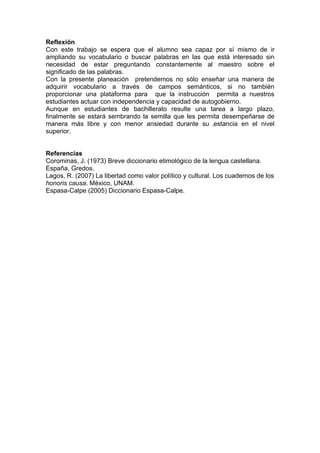 Reflexión
Con este trabajo se espera que el alumno sea capaz por sí mismo de ir
ampliando su vocabulario o buscar palabras en las que está interesado sin
necesidad de estar preguntando constantemente al maestro sobre el
significado de las palabras.
Con la presente planeación pretendemos no sólo enseñar una manera de
adquirir vocabulario a través de campos semánticos, si no también
proporcionar una plataforma para que la instrucción permita a nuestros
estudiantes actuar con independencia y capacidad de autogobierno.
Aunque en estudiantes de bachillerato resulte una tarea a largo plazo,
finalmente se estará sembrando la semilla que les permita desempeñarse de
manera más libre y con menor ansiedad durante su estancia en el nivel
superior.


Referencias
Corominas, J. (1973) Breve diccionario etimológico de la lengua castellana.
España, Gredos.
Lagos, R. (2007) La libertad como valor político y cultural. Los cuadernos de los
honoris causa. México, UNAM.
Espasa-Calpe (2005) Diccionario Espasa-Calpe.
 