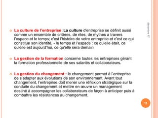  La culture de l’entreprise :La culture d'entreprise se définit aussi
comme un ensemble de critères, de rites, de mythes a travers
l'espace et le temps; c'est l'histoire de votre entreprise et c'est ce qui
constitue son identité. - le temps et l'espace : ce qu'elle était, ce
qu'elle est aujourd'hui, ce qu'elle sera demain
 La gestion de la formation concerne toutes les entreprises gérant
la formation professionnelle de ses salariés et collaborateurs.
 La gestion du changement : le changement permet à l’entreprise
de s’adapter aux évolutions de son environnement. Avant tout
changement, l’entreprise doit mener une réflexion stratégique sur la
conduite du changement et mettre en œuvre un management
destiné à accompagner les collaborateurs de façon à anticiper puis à
combattre les résistances au changement.
11
décembre17
 