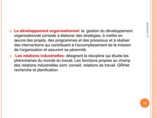 Le développement organisationnel: la gestion du développement
organisationnel consiste à élaborer des stratégies, à mettre en
œuvre des projets, des programmes et des processus et à réaliser
des interventions qui contribuent à l’accomplissement de la mission
de l’organisation et assurent sa pérennité.
 Les relations industrielles: désignent la discipline qui étudie les
phénomènes du monde du travail. Les fonctions propres au champ
des relations industrielles sont: conseil, relations de travail, GRHet
recherche et planification
12
décembre17
 