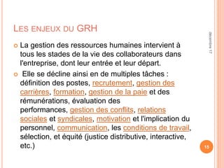 LES ENJEUX DU GRH
 La gestion des ressources humaines intervient à
tous les stades de la vie des collaborateurs dans
l'entreprise, dont leur entrée et leur départ.
 Elle se décline ainsi en de multiples tâches :
définition des postes, recrutement, gestion des
carrières, formation, gestion de la paie et des
rémunérations, évaluation des
performances, gestion des conflits, relations
sociales et syndicales, motivation et l'implication du
personnel, communication, les conditions de travail,
sélection, et équité (justice distributive, interactive,
etc.) 15
décembre17
 