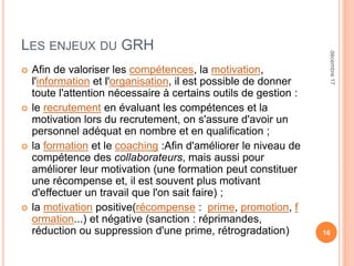 LES ENJEUX DU GRH
 Afin de valoriser les compétences, la motivation,
l'information et l'organisation, il est possible de donner
toute l'attention nécessaire à certains outils de gestion :
 le recrutement en évaluant les compétences et la
motivation lors du recrutement, on s'assure d'avoir un
personnel adéquat en nombre et en qualification ;
 la formation et le coaching :Afin d'améliorer le niveau de
compétence des collaborateurs, mais aussi pour
améliorer leur motivation (une formation peut constituer
une récompense et, il est souvent plus motivant
d'effectuer un travail que l'on sait faire) ;
 la motivation positive(récompense : prime, promotion, f
ormation...) et négative (sanction : réprimandes,
réduction ou suppression d'une prime, rétrogradation) 16
décembre17
 