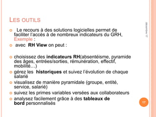 LES OUTILS
 Le recours à des solutions logicielles permet de
faciliter l’accès à de nombreux indicateurs du GRH,
Exemple :
 avec RH View on peut :
 choisissez des indicateurs RH(absentéisme, pyramide
des âges, entrées/sorties, rémunération, effectif,
mobilité…)
 gérez les historiques et suivez l’évolution de chaque
salarié
 visualisez de manière pyramidale (groupe, entité,
service, salarié)
 suivez les primes variables versées aux collaborateurs
 analysez facilement grâce à des tableaux de
bord personnalisés 17
décembre17
 