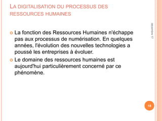 LA DIGITALISATION DU PROCESSUS DES
RESSOURCES HUMAINES
 La fonction des Ressources Humaines n'échappe
pas aux processus de numérisation. En quelques
années, l'évolution des nouvelles technologies a
poussé les entreprises à évoluer.
 Le domaine des ressources humaines est
aujourd'hui particulièrement concerné par ce
phénomène.
18
décembre17
 