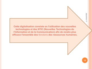19
Cette digitalisation consiste en l'utilisation des nouvelles
technologies et des NTIC (Nouvelles Technologies de
l’Information et de la Communication) afin de rendre plus
efficace l'ensemble des fonctions des ressources humaines.
décembre17
 