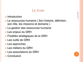 LE PLAN
 Introduction
 Le ressources humaine ( Son histoire, définition ,
son rôle, les missions et domaine )
 La gestion des ressources humaine
 Les enjeux du GRH
 Finalités stratégiques de la GRH
 Les outils de GRH
 Les approches
 Les métiers du GRH
 Les associations du GRH
 Conclusion
2
décembre17
 