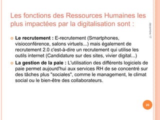 Les fonctions des Ressources Humaines les
plus impactées par la digitalisation sont :
 Le recrutement : E-recrutement (Smartphones,
visioconférence, salons virtuels...) mais également de
recrutement 2.0 c'est-à-dire un recrutement qui utilise les
outils internet (Candidature sur des sites, vivier digital...)
 La gestion de la paie : L'utilisation des différents logiciels de
paie permet aujourd'hui aux services RH de se concentré sur
des tâches plus "sociales", comme le management, le climat
social ou le bien-être des collaborateurs.
20
décembre17
 