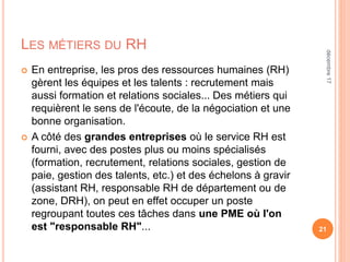 LES MÉTIERS DU RH
 En entreprise, les pros des ressources humaines (RH)
gèrent les équipes et les talents : recrutement mais
aussi formation et relations sociales... Des métiers qui
requièrent le sens de l'écoute, de la négociation et une
bonne organisation.
 A côté des grandes entreprises où le service RH est
fourni, avec des postes plus ou moins spécialisés
(formation, recrutement, relations sociales, gestion de
paie, gestion des talents, etc.) et des échelons à gravir
(assistant RH, responsable RH de département ou de
zone, DRH), on peut en effet occuper un poste
regroupant toutes ces tâches dans une PME où l'on
est "responsable RH"... 21
décembre17
 