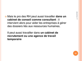 Mais le pro des RH peut aussi travailler dans un
cabinet de conseil comme consultant : il
intervient alors pour aider les entreprises à gérer
des dossiers liés aux ressources humaines.
Il peut aussi travailler dans un cabinet de
recrutement ou une agence de travail
temporaire
22
décembre17
 