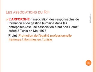 LES ASSOCIATIONS DU RH
 L’ARFORGHE ( association des responsables de
formation et de gestion humaine dans les
entreprises) est une association à but non lucratif
créée à Tunis en Mai 1976
Projet :Promotion de l'égalité professionnelle
Femmes / Hommes en Tunisie
23
décembre17
 