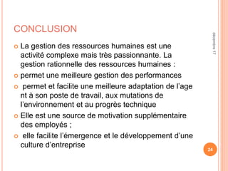 CONCLUSION
 La gestion des ressources humaines est une
activité complexe mais très passionnante. La
gestion rationnelle des ressources humaines :
 permet une meilleure gestion des performances
 permet et facilite une meilleure adaptation de l’age
nt à son poste de travail, aux mutations de
l’environnement et au progrès technique
 Elle est une source de motivation supplémentaire
des employés ;
 elle facilite l’émergence et le développement d’une
culture d’entreprise
24
décembre17
 