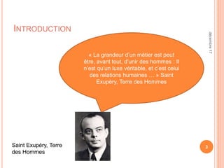INTRODUCTION
3
« La grandeur d’un métier est peut
être, avant tout, d’unir des hommes : Il
n’est qu’un luxe véritable, et c’est celui
des relations humaines … » Saint
Exupéry, Terre des Hommes
Saint Exupéry, Terre
des Hommes
décembre17
 