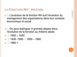 LA FONCTION RH : HISTOIRE
 L’évolution de la fonction RH suit l’évolution du
management des organisations dans leur contexte
économique et social
 On peut distinguer 4 grandes étapes dans
l’évolution de la fonction au XXème siècle:
 1900 – 1930
 1930 -1950 1950 – 1980
 1980 +
4
décembre17
 