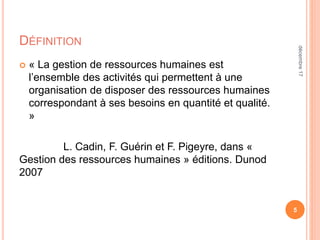 DÉFINITION
 « La gestion de ressources humaines est
l’ensemble des activités qui permettent à une
organisation de disposer des ressources humaines
correspondant à ses besoins en quantité et qualité.
»
L. Cadin, F. Guérin et F. Pigeyre, dans «
Gestion des ressources humaines » éditions. Dunod
2007
5
décembre17
 