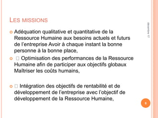 LES MISSIONS
 Adéquation qualitative et quantitative de la
Ressource Humaine aux besoins actuels et futurs
de l’entreprise Avoir à chaque instant la bonne
personne à la bonne place,
 Optimisation des performances de la Ressource
Humaine afin de participer aux objectifs globaux
Maîtriser les coûts humains,
 Intégration des objectifs de rentabilité et de
développement de l’entreprise avec l’objectif de
développement de la Ressource Humaine,
6
décembre17
 