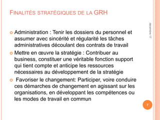 FINALITÉS STRATÉGIQUES DE LA GRH
 Administration : Tenir les dossiers du personnel et
assumer avec sincérité et régularité les tâches
administratives découlant des contrats de travail
 Mettre en œuvre la stratégie : Contribuer au
business, constituer une véritable fonction support
qui tient compte et anticipe les ressources
nécessaires au développement de la stratégie
 Favoriser le changement: Participer, voire conduire
ces démarches de changement en agissant sur les
organisations, en développant les compétences ou
les modes de travail en commun
7
décembre17
 