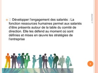  Développer l’engagement des salariés : La
fonction ressources humaines permet aux salariés
d’être présents autour de la table du comité de
direction. Elle les défend au moment où sont
définies et mises en œuvre les stratégies de
l’entreprise
8
décembre17
 