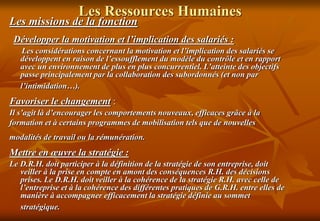 Les Ressources Humaines
Les missions de la fonction
Développer la motivation et l’implication des salariés :
Les considérations concernant la motivation et l’implication des salariés se
développent en raison de l’essoufflement du modèle du contrôle et en rapport
avec un environnement de plus en plus concurrentiel. L’atteinte des objectifs
passe principalement par la collaboration des subordonnés (et non par
l’intimidation…).
Favoriser le changement :
Il s’agit là d’encourager les comportements nouveaux, efficaces grâce à la
formation et à certains programmes de mobilisation tels que de nouvelles
modalités de travail ou la rémunération.
Mettre en œuvre la stratégie :
Le D.R.H. doit participer à la définition de la stratégie de son entreprise, doit
veiller à la prise en compte en amont des conséquences R.H. des décisions
prises. Le D.R.H. doit veiller à la cohérence de la stratégie R.H. avec celle de
l’entreprise et à la cohérence des différentes pratiques de G.R.H. entre elles de
manière à accompagner efficacement la stratégie définie au sommet
stratégique.
 
