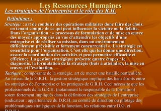 Les Ressources Humaines
Les stratégies de l’entreprise et le rôle des R.H.
Définitions :
Stratégie : art de conduire des opérations militaires donc faire des choix
en tenant compte de ce qui peut influencer la victoire ou la défaite.
Dans l’organisation : « processus de formulation et de mise en œuvre
des moyens appropriés en vue d’atteindre les objectifs d’une
entreprise et de réaliser sa mission, dans un environnement
difficilement prévisible et fortement concurrentiel ». La stratégie est
essentielle pour l’organisation. C’est elle qui lui donne une direction,
assure la coordination des activités et peut permettre efficacité et
efficience. La gestion stratégique présente quatre étapes : le
diagnostic, la formulation de la stratégie (buts à atteindre), la mise en
œuvre, et l’évaluation.
Tactique : composante de la stratégie, art de mener une bataille particulière.
Au niveau de la G.R.H., la gestion stratégique implique des liens étroits entre
les stratégies de l’entreprise et les pratiques de G.R.H. Ceci nécessite que les
professionnels de la G.R.H. (notamment le responsable de la formation)
soient fortement impliqués dans la définition des stratégies de l’entreprise
(indicateur : appartenance du D.R.H. au comité de direction ou pilotage des
problématiques stratégiques de la fonction, les relations entre D.G. et
 