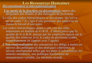 Les Ressources Humaines
Décentralisation et internationalisation
Une partie de la fonction est décentralisée auprès des
dirigeants des filiales et des managers de proximité.
Le rôle des cadres hiérarchiques se développe. Qu’est-ce
qu’un cadre ? Il s’agit d’une personne qui supervise au
moins le travail d’une autre.
Les cadres hiérarchiques quant à eux, ont des rôles
importants en matière de G.R.H., d’abord parce que la
qualité de la G.R.H. perçue par les employés repose sur la
qualité des relations avec le cadre de proximité (cadre
immédiatement en rapport avec l’agent).
L’Internationalisation des entreprises les oblige à mettre en
œuvres des politiques et des pratiques cohérentes au
niveau international telles que les plans d’actionnariat, les
salariés mondiaux, une politique harmonisée de
rémunération variable, les intranets monde…
 