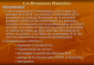 Les Ressources Humaines
Informatisation
Le développement de l’informatique a fait évoluer les
pratiques de G.R.H. Les systèmes d’information (S.I.)
permettent un stockage de données sur le personnel
facilitant la diffusion des informations aux personnes
habilitées et concernées par les problématiques de G.R.H.,
en temps et au moment opportun (managers de proximité
et salariés lui-même qui peut saisir des informations et
piloter sa carrière). Ceci libère les responsables R.H. des
activités administratives (souvent décentralisées).
L’informatisation contribue à :
• augmenter la productivité ;
• l’amélioration du service ; .
• développer la qualité des décisions R.H. ;
• partage de la fonction entre D.R.H. et hiérarchie ;
• anticipation.
 