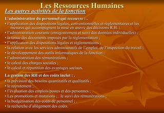 Les Ressources Humaines
Les autres activités de la fonction
L’administration du personnel qui recouvre : .
• l’application des dispositions légales, conventionnelles et réglementaires et les
mesures qui accompagnent la mise en œuvre des décisions R.H. ;
• l’administration courante (enregistrement et suivi des données individuelles) ;
• la tenue des documents imposés par la réglementation ;
• l’application des dispositions légales et réglementaires ;
• la relation avec les services administratifs de l’emploi, de l’inspection du travail ;
• le développement des outils informatiques de la fonction ;
• l’administration des rémunérations ;
• le calcul des charges sociales ;
• le calcul et répartition des avantages sociaux.
La gestion des RH et des coûts inclut : .
• la prévision des besoins quantitatifs et qualitatifs ;
• le recrutement ; .
• l’évaluation des emplois/postes et des personnes ; .
• Les promotions et mutations ; . le suivi des rémunérations ;
• la budgétisation des coûts de personnel ; .
• la recherche d’allègement des coûts.
 