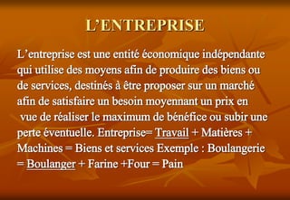 L’ENTREPRISE
L’entreprise est une entité économique indépendante
qui utilise des moyens afin de produire des biens ou
de services, destinés à être proposer sur un marché
afin de satisfaire un besoin moyennant un prix en
vue de réaliser le maximum de bénéfice ou subir une
perte éventuelle. Entreprise= Travail + Matières +
Machines = Biens et services Exemple : Boulangerie
= Boulanger + Farine +Four = Pain
 