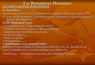 Les Ressources Humaines
Les autres activités de la fonction
La formation :
domaine qui connaît un développement très important depuis les années 1970
(1ertexte sur la formation). L’investissement en formation est une préoccupation
majeure des entreprises
Le développement social :
• reconfiguration de l’organisation du travail,
• définition des postes et gestion des compétences,
• adaptation aux nouvelles technologies,
• projet d’entreprise,
• cercle de qualité,
• intéressement…
L’informatique et la communication :
définition d’une politique d’information cohérente avec ses objectifs et ses
choix. Utilisation de la voie hiérarchique pour diffuser les
informations…l’encadrement doit donc être sensibilisé et formé.
 
