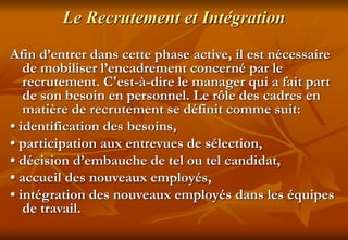Le Recrutement et Intégration
Afin d’entrer dans cette phase active, il est nécessaire
de mobiliser l’encadrement concerné par le
recrutement. C'est-à-dire le manager qui a fait part
de son besoin en personnel. Le rôle des cadres en
matière de recrutement se définit comme suit:
• identification des besoins,
• participation aux entrevues de sélection,
• décision d’embauche de tel ou tel candidat,
• accueil des nouveaux employés,
• intégration des nouveaux employés dans les équipes
de travail.
 
