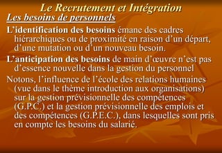 Le Recrutement et Intégration
Les besoins de personnels
L’identification des besoins émane des cadres
hiérarchiques ou de proximité en raison d’un départ,
d’une mutation ou d’un nouveau besoin.
L’anticipation des besoins de main d’œuvre n’est pas
d’essence nouvelle dans la gestion du personnel
Notons, l’influence de l’école des relations humaines
(vue dans le thème introduction aux organisations)
sur la gestion prévisionnelle des compétences
(G.P.C.) et la gestion prévisionnelle des emplois et
des compétences (G.P.E.C.), dans lesquelles sont pris
en compte les besoins du salarié.
 