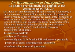 Le Recrutement et Intégration
La gestion prévisionnelle des emplois et des
compétences (G.P.E.C.)
La G.P.E.C est une démarche R.H. qui « consiste à concevoir, à
mettre en œuvre et à contrôler les politiques et les pratiques
visant à réduire de façon anticipée les écarts entre les besoins et
les ressources de l’entreprise, tant sur un plan quantitatif (en
terme d’effectifs) que qualitatif (en terme de compétences) ».
Elle a une dimension collective (les R.H. sont ressource
stratégique à part entière) et individuelle (parcours
professionnel du salarié).
Les intérêts de la GPEC :
• analyse de l’existant,
• rôle stratégique de la fonction RH renforcée car permet de
peser sur les choix stratégiques de l’entreprise.
• Cohérence des mesures d’ajustement.
 