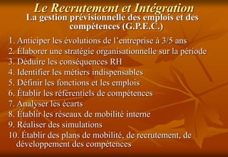 Le Recrutement et Intégration
La gestion prévisionnelle des emplois et des
compétences (G.P.E.C.)
1. Anticiper les évolutions de l’entreprise à 3/5 ans
2. Élaborer une stratégie organisationnelle sur la période
3. Déduire les conséquences RH
4. Identifier les métiers indispensables
5. Définir les fonctions et les emplois
6. Établir les référentiels de compétences
7. Analyser les écarts
8. Établir les réseaux de mobilité interne
9. Réaliser des simulations
10. Établir des plans de mobilité, de recrutement, de
développement des compétences
 