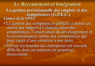 Le Recrutement et Intégration
La gestion prévisionnelle des emplois et des
compétences (G.P.E.C.)
Limites de la GPEC
• La gestion des compétences difficile à mettre en
œuvre par rapport à l’identification des
compétences, l’observation du développement et
la reconnaissance même des compétences qui
peut varier d’une situation à une autre.
• Prévoir les besoins des entreprises est souvent
difficile dans un contexte en perpétuel
mouvement.
 