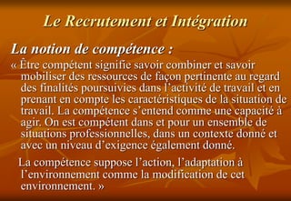 Le Recrutement et Intégration
La notion de compétence :
« Être compétent signifie savoir combiner et savoir
mobiliser des ressources de façon pertinente au regard
des finalités poursuivies dans l’activité de travail et en
prenant en compte les caractéristiques de la situation de
travail. La compétence s’entend comme une capacité à
agir. On est compétent dans et pour un ensemble de
situations professionnelles, dans un contexte donné et
avec un niveau d’exigence également donné.
La compétence suppose l’action, l’adaptation à
l’environnement comme la modification de cet
environnement. »
 