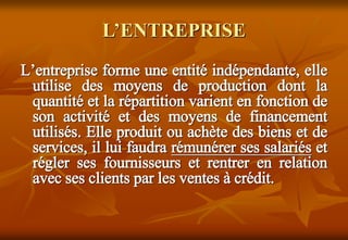 L’ENTREPRISE
L’entreprise forme une entité indépendante, elle
utilise des moyens de production dont la
quantité et la répartition varient en fonction de
son activité et des moyens de financement
utilisés. Elle produit ou achète des biens et de
services, il lui faudra rémunérer ses salariés et
régler ses fournisseurs et rentrer en relation
avec ses clients par les ventes à crédit.
 