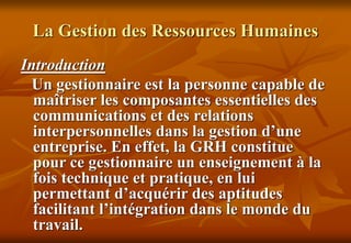La Gestion des Ressources Humaines
Introduction
Un gestionnaire est la personne capable de
maîtriser les composantes essentielles des
communications et des relations
interpersonnelles dans la gestion d’une
entreprise. En effet, la GRH constitue
pour ce gestionnaire un enseignement à la
fois technique et pratique, en lui
permettant d’acquérir des aptitudes
facilitant l’intégration dans le monde du
travail.
 