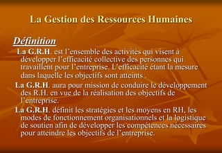 La Gestion des Ressources Humaines
Définition
La G.R.H. est l’ensemble des activités qui visent à
développer l’efficacité collective des personnes qui
travaillent pour l’entreprise. L’efficacité étant la mesure
dans laquelle les objectifs sont atteints .
La G.R.H. aura pour mission de conduire le développement
des R.H. en vue de la réalisation des objectifs de
l’entreprise.
La G.R.H. définit les stratégies et les moyens en RH, les
modes de fonctionnement organisationnels et la logistique
de soutien afin de développer les compétences nécessaires
pour atteindre les objectifs de l’entreprise.
 