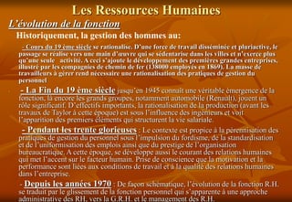 Les Ressources Humaines
L’évolution de la fonction
Historiquement, la gestion des hommes au:
- Cours du 19 ème siècle se rationalise. D’une force de travail disséminée et pluriactive, le
passage se réalise vers une main d’œuvre qui se sédentarise dans les villes et n’exerce plus
qu’une seule activité. A ceci s’ajoute le développement des premières grandes entreprises,
illustré par les compagnies de chemin de fer (138000 employés en 1869). La masse de
travailleurs à gérer rend nécessaire une rationalisation des pratiques de gestion du
personnel
- - La Fin du 19 ème siècle jusqu’en 1945 connaît une véritable émergence de la
fonction, là encore les grands groupes, notamment automobile (Renault), jouent un
rôle significatif. D’effectifs importants, la rationalisation de la production (avant les
travaux de Taylor à cette époque) est sous l’influence des ingénieurs et voit
l’apparition des premiers éléments qui structurent la vie salariale.
- Pendant les trente glorieuses : Le contexte est propice à la pérennisation des
pratiques de gestion du personnel sous l’impulsion du fordisme, de la standardisation
et de l’uniformisation des emplois ainsi que du prestige de l’organisation
bureaucratique. A cette époque, se développe aussi le courant des relations humaines
qui met l’accent sur le facteur humain. Prise de conscience que la motivation et la
performance sont liées aux conditions de travail et à la qualité des relations humaines
dans l’entreprise.
- Depuis les années 1970 : De façon schématique, l’évolution de la fonction R.H.
se traduit par le glissement de la fonction personnel qui s’apparente à une approche
administrative des RH, vers la G.R.H. et le management des R.H.
 