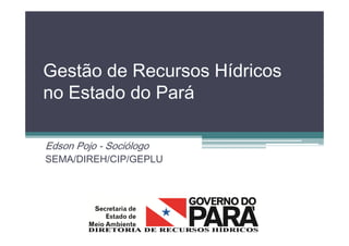 Gestão de Recursos Hídricos
no Estado do Pará
Edson Pojo - Sociólogo
SEMA/DIREH/CIP/GEPLU
 
