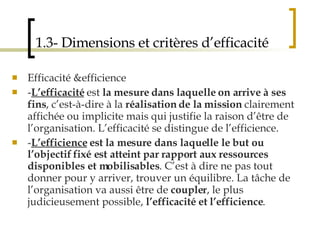 1.3- Dimensions et critères d’efficacité Efficacité &efficience - L’efficacité  est  la mesure dans laquelle on arrive à ses fins , c’est-à-dire à la  réalisation de la mission  clairement affichée ou implicite mais qui justifie la raison d’être de l’organisation. L’efficacité se distingue de l’efficience.  - L’efficience  est la mesure dans laquelle le but ou l’objectif fixé est atteint par rapport aux ressources disponibles et mobilisables . C’est à dire ne pas tout donner pour y arriver, trouver un équilibre. La tâche de l’organisation va aussi être de  coupler , le plus judicieusement possible,  l’efficacité et l’efficience . 