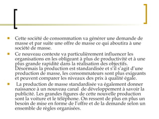 Cette société de consommation va générer une demande de masse et par suite une offre de masse ce qui aboutira à une société de masse.  Ce nouveau contexte va particulièrement influencer les organisations en les obligeant à plus de productivité et à une plus grande rapidité dans la réalisation des objectifs. Désormais la production est standardisée et s’il s’agit d’une production de masse, les consommateurs sont plus exigeants et peuvent comparer les niveaux des prix à qualité égale. La production de masse standardisée va également donner naissance à un nouveau canal  de développement à savoir la publicité. Les grandes figures de cette nouvelle production sont la voiture et le téléphone. On ressent de plus en plus un besoin de mise en forme de l’offre et de la demande selon un ensemble de règles organisées. 