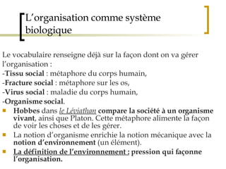 L’organisation comme système biologique Le vocabulaire renseigne déjà sur la façon dont on va gérer l’organisation :  - Tissu social  : métaphore du corps humain, - Fracture social  : métaphore sur les os, - Virus social  : maladie du corps humain, - Organisme social .  Hobbes  dans  le Léviathan   compare la société à un organisme vivant , ainsi que Platon. Cette métaphore alimente la façon de voir les choses et de les gérer. La notion d’organisme enrichie la notion mécanique avec la  notion d’environnement  (un élément).  La définition de l’environnement :   pression qui façonne l’organisation. 