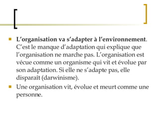 L’organisation va s’adapter à l’environnement . C’est le manque d’adaptation qui explique que l’organisation ne marche pas. L’organisation est vécue comme un organisme qui vit et évolue par son adaptation. Si elle ne s’adapte pas, elle disparaît (darwinisme). Une organisation vit, évolue et meurt comme une personne.  