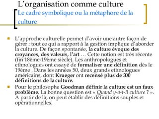 L’organisation comme culture Le cadre symbolique ou la métaphore de la culture   L’approche culturelle permet d’avoir une autre façon de gérer : tout ce qui a rapport à la gestion implique d’aborder la culture. De façon spontanée,  la culture évoque des croyances, des valeurs, l’art  … Cette notion est très récente (fin 18ème-19ème siècle). Les anthropologues et ethnologues ont essayé de  formaliser une définition  dès le 19ème . Dans les années 50, deux grands ethnologues américains, dont  Krueger  ont  recensé plus de 300 définitions de la culture. Pour le philosophe  Goodman   définir la culture est un faux problème . La bonne question est «  Quand y-a-t-il culture  ? ». A partir de là, on peut établir des définitions souples et opérationnelles.  