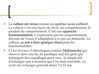 La  culture est vécue  comme un  système socio-culturel . La culture c’est une façon de vivre, un comportement, le produit du comportement. C’est une  approche fondamentaliste . L’expression par les comportements découle de l’essai d’adaptation à ce qui est demandé. La culture,  ça sert à faire quelque chose  pour les fonctionnalistes.  Cf les travaux d’ethnologues comme  Malinowsky  qui observe dans une île du pacifique sud des gens qui échangent des coquillages pour rien : le simple fait d’échanger sert à montrer que l’on était ensemble. Le cycle des échanges pouvait durer 7 à 12 ans.   
