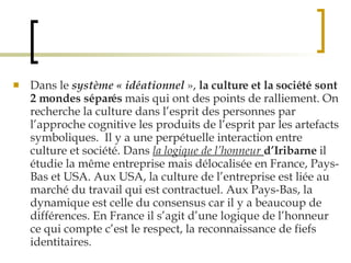 Dans le  système « idéationnel  »,  la culture et la société sont 2 mondes séparés  mais qui ont des points de ralliement. On recherche la culture dans l’esprit des personnes par l’approche cognitive les produits de l’esprit par les artefacts symboliques.  Il y a une perpétuelle interaction entre culture et société. Dans  la logique de l’honneur   d’Iribarne  il étudie la même entreprise mais délocalisée en France, Pays-Bas et USA. Aux USA, la culture de l’entreprise est liée au marché du travail qui est contractuel. Aux Pays-Bas, la dynamique est celle du consensus car il y a beaucoup de différences. En France il s’agit d’une logique de l’honneur ce qui compte c’est le respect, la reconnaissance de fiefs identitaires. 