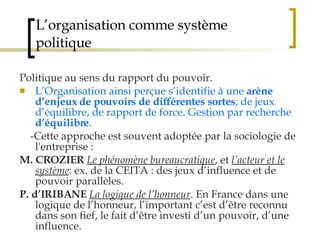 L’organisation comme système politique Politique au sens du rapport du pouvoir.  L’Organisation ainsi perçue s’identifie à une  arène d’enjeux de pouvoirs de différentes sortes , de jeux d’équilibre, de rapport de force. Gestion par recherche  d’équilibre . -Cette approche est souvent adoptée par la sociologie de l'entreprise : M. CROZIER   Le phénomène bureaucratique , et  l’acteur et le système : ex. de la CEITA : des jeux d’influence et de pouvoir parallèles.  P. d’IRIBANE   La logique de l’honneur . En France dans une logique de l’honneur, l’important c’est d’être reconnu dans son fief, le fait d’être investi d’un pouvoir, d’une influence.  