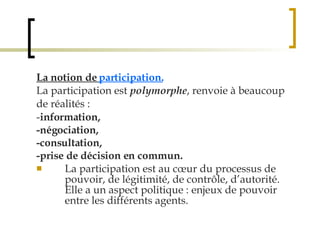 La notion de  participation. La participation est  polymorphe , renvoie à beaucoup de réalités :  - information,  -négociation,  -consultation,  -prise de décision en commun. La participation est au cœur du processus de pouvoir, de légitimité, de contrôle, d’autorité. Elle a un aspect politique : enjeux de pouvoir entre les différents agents. 